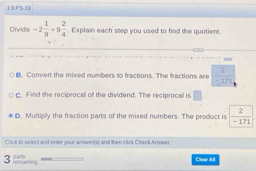 PS-19
Divide -2 1/9 +9 2/4 . Explain each step you used to find the quotient.
B. Convert the mixed numbers to fractions. The fractions are  2/-171 
C. Find the reciprocall of the dividend. The reciprocal is |
D. Multiply the fraction parts of the mixed numbers. The product is  2/-171 
Click in seiect and enter wour antweris) and then click Check Anmwes 
3 rensaining parts
Cliear All