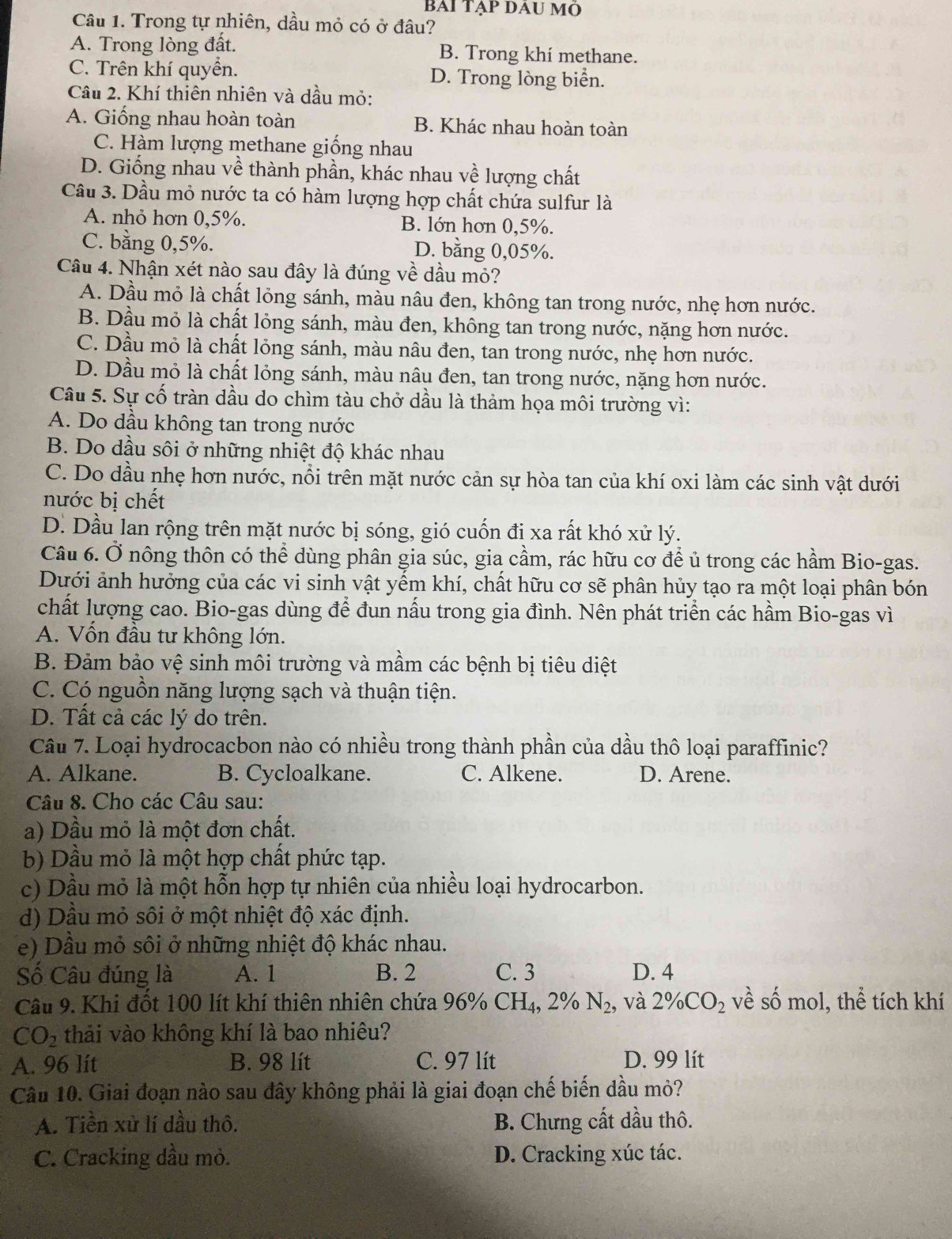 BAI TẠp DAU mó
Câu 1. Trong tự nhiên, dầu mỏ có ở đâu?
A. Trong lòng đất. B. Trong khí methane.
C. Trên khí quyền. D. Trong lòng biển.
Câu 2. Khí thiên nhiên và dầu mỏ:
A. Giống nhau hoàn toàn B. Khác nhau hoàn toàn
C. Hàm lượng methane giống nhau
D. Giống nhau về thành phần, khác nhau về lượng chất
Cầu 3. Dầu mỏ nước ta có hàm lượng hợp chất chứa sulfur là
A. nhỏ hơn 0,5%. B. lớn hơn 0,5%.
C. bằng 0,5%. D. bằng 0,05%.
Câu 4. Nhận xét nào sau đây là đúng về dầu mỏ?
A. Dầu mỏ là chất lỏng sánh, màu nâu đen, không tan trong nước, nhẹ hơn nước.
B. Dầu mỏ là chất lỏng sánh, màu đen, không tan trong nước, nặng hơn nước.
C. Dầu mỏ là chất lỏng sánh, màu nâu đen, tan trong nước, nhẹ hơn nước.
D. Dầu mỏ là chất lỏng sánh, màu nâu đen, tan trong nước, nặng hơn nước.
Câu 5. Sự cố tràn dầu do chìm tàu chở dầu là thảm họa môi trường vì:
A. Do dầu không tan trong nước
B. Do dầu sôi ở những nhiệt độ khác nhau
C. Do dầu nhẹ hơn nước, nổi trên mặt nước cản sự hòa tan của khí oxi làm các sinh vật dưới
nước bị chết
D. Dầu lan rộng trên mặt nước bị sóng, gió cuốn đi xa rất khó xử lý.
Câu 6. Ở nông thôn có thể dùng phân gia súc, gia cầm, rác hữu cơ để ủ trong các hầm Bio-gas.
Dưới ảnh hưởng của các vi sinh vật yếm khí, chất hữu cơ sẽ phân hủy tạo ra một loại phân bón
chất lượng cao. Bio-gas dùng để đun nấu trong gia đình. Nên phát triển các hầm Bio-gas vì
A. Vốn đầu tư không lớn.
B. Đảm bảo vệ sinh môi trường và mầm các bệnh bị tiêu diệt
C. Có nguồn năng lượng sạch và thuận tiện.
D. Tất cả các lý do trên.
Câu 7. Loại hydrocacbon nào có nhiều trong thành phần của dầu thô loại paraffinic?
A. Alkane. B. Cycloalkane. C. Alkene. D. Arene.
Câu 8. Cho các Câu sau:
a) Dầu mỏ là một đơn chất.
b) Dầu mỏ là một hợp chất phức tạp.
c) Dầu mỏ là một hỗn hợp tự nhiên của nhiều loại hydrocarbon.
d) Dầu mỏ sôi ở một nhiệt độ xác định.
e) Dầu mỏ sôi ở những nhiệt độ khác nhau.
Số Câu đúng là A. 1 B. 2 C. 3 D. 4
Câu 9. Khi đốt 100 lít khí thiên nhiên chứa 9. 96% CH_4,2% N_2, và 2% CO_2 về số mol, thể tích khí
CO_2 thải vào không khí là bao nhiêu?
A. 96 lit B. 98 lít C. 97 lít D. 99 lít
Câu 10. Giai đoạn nào sau đây không phải là giai đoạn chế biến dầu mỏ?
A. Tiền xử lí dầu thô. B. Chưng cất dầu thô.
C. Cracking dầu mỏ. D. Cracking xúc tác.