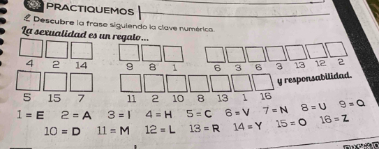 PRACTIQUEMOS 
a Descubre la frase siguiendo la clave numérica. 
La sexualidad es un reg
4 2 14
5 15 7
1=E 2=A 3=1 4=H 5=C 6=V 7=N 8=U 9=Q
10=D 11=M 12= L 13=R 14=Y 15=0 16=Z