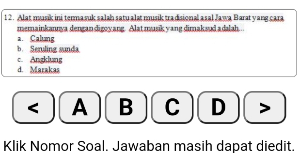 Alat musik ini termasuk salah satu alat musik tradisional asal Jawa Barat yang cara
memainkannya dengan digoyang. Alat musik yang dimaksud a dalah...
a. Calung
b. Seruling sunda
c. Angklung
d. Marakas
< A B C  D
Klik Nomor Soal. Jawaban masih dapat diedit.