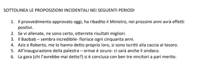 SOTTOLINEA LE PROPOSIZIONI INCIDENTALI NEI SEGUENTI PERIODI 
1. Il provvedimento approvato oggi, ha ribadito il Ministro, nei prossimi anni avrà effetti 
positivi. 
2. Se vi allenate, ne sono certo, otterrete risultati migliori. 
3. Il Baobab - sembra incredibile- fiorisce ogni cinquanta anni. 
4. Aziz e Roberto, me lo hanno detto proprio loro, si sono iscritti alla caccia al tesoro. 
5. All’inaugurazione della palestra - ormai è sicuro- ci sarà anche il sindaco. 
6. La gara (chi l’avrebbe mai detto?) si è conclusa con ben tre vincitori a pari merito.