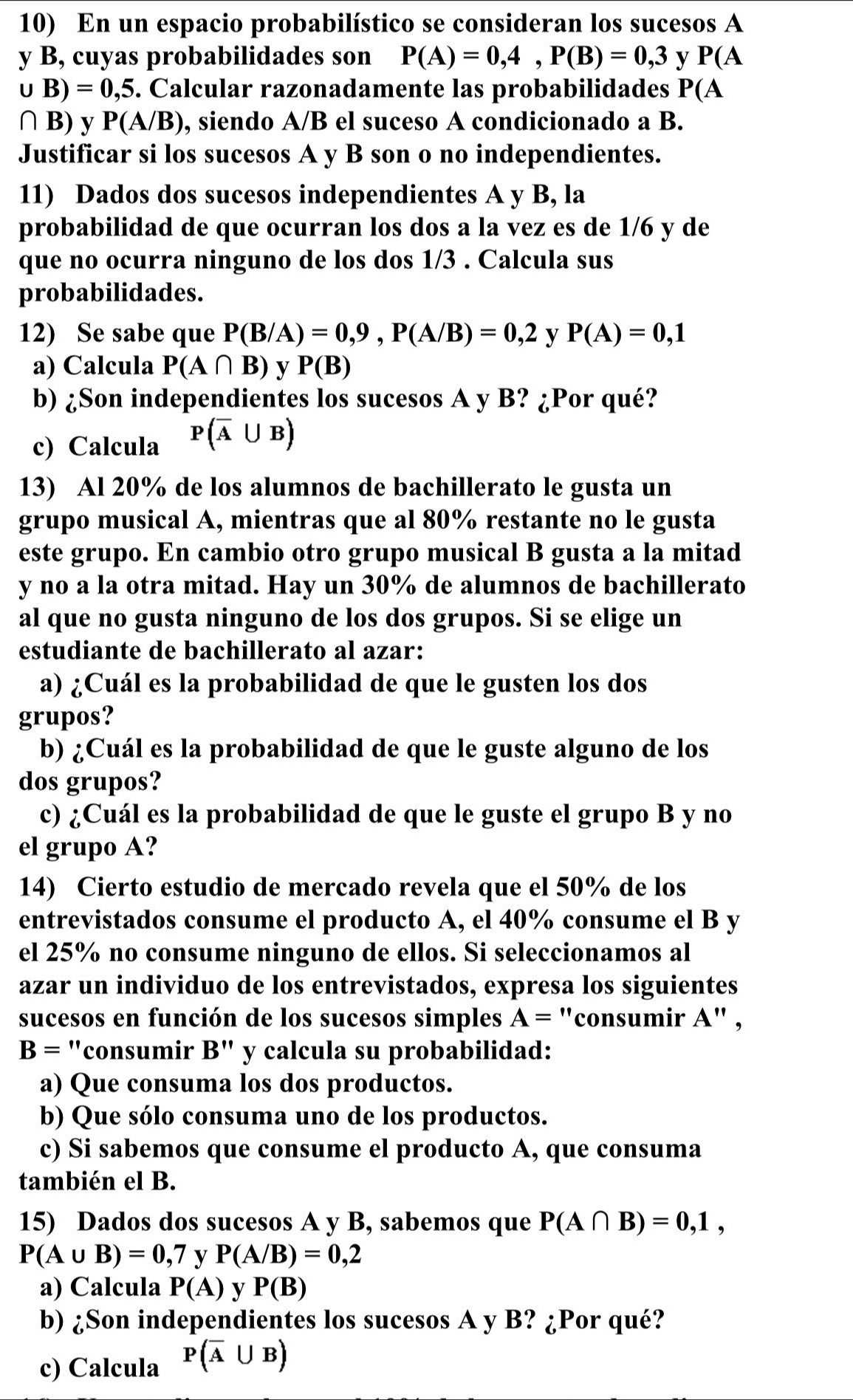 En un espacio probabilístico se consideran los sucesos A
y B, cuyas probabilidades son P(A)=0,4,P(B)=0,3 y P(A
∪ B)=0,5 5. Calcular razonadamente las probabilidades P(A
∩ B) y P(A/B) , siendo A/B el suceso A condicionado a B.
Justificar si los sucesos A y B son o no independientes.
11) Dados dos sucesos independientes A y B, la
probabilidad de que ocurran los dos a la vez es de 1/6 y de
que no ocurra ninguno de los dos 1/3 . Calcula sus
probabilidades.
12) Se sabe que P(B/A)=0,9,P(A/B)=0,2 y P(A)=0,1
a) Calcula P(A∩ B) v P(B)
b) ¿Son independientes los sucesos A y B? ¿Por qué?
c) Calcula P(overline A∪ B)
13) Al 20% de los alumnos de bachillerato le gusta un
grupo musical A, mientras que al 80% restante no le gusta
este grupo. En cambio otro grupo musical B gusta a la mitad
y no a la otra mitad. Hay un 30% de alumnos de bachillerato
al que no gusta ninguno de los dos grupos. Si se elige un
estudiante de bachillerato al azar:
a) ¿Cuál es la probabilidad de que le gusten los dos
grupos?
b) ¿Cuál es la probabilidad de que le guste alguno de los
dos grupos?
c) ¿Cuál es la probabilidad de que le guste el grupo B y no
el grupo A?
14) Cierto estudio de mercado revela que el 50% de los
entrevistados consume el producto A, el 40% consume el B y
el 25% no consume ninguno de ellos. Si seleccionamos al
azar un individuo de los entrevistados, expresa los siguientes
sucesos en función de los sucesos simples A= "consumir A" ,
B= "consumir B'' y calcula su probabilidad:
a) Que consuma los dos productos.
b) Que sólo consuma uno de los productos.
c) Si sabemos que consume el producto A, que consuma
también el B.
15) Dados dos sucesos A y B, sabemos que P(A∩ B)=0,1,
P(A∪ B)=0,7 y P(A/B)=0,2
a) Calcula P(A) y P(B)
b) ¿Son independientes los sucesos A y B? ¿Por qué?
c) Calcula P(overline A∪ B)