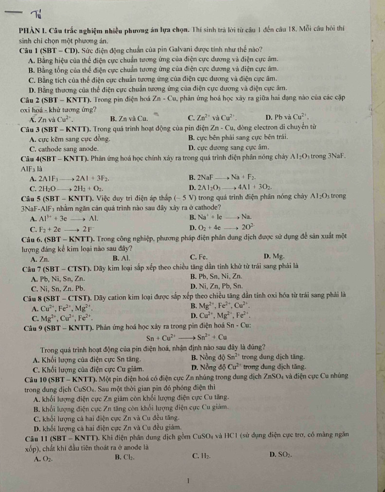 PHÀN I. Câu trắc nghiệm nhiều phương án lựa chọn. Thí sinh trả lời từ câu 1 đến câu 18. Mỗi câu hỏi thí
sinh chỉ chọn một phương án.
Câu 1 (SBT - CD). Sức điện động chuẩn của pin Galvani được tính như thế nào?
A. Bằng hiệu của thế diện cực chuẩn tương ứng của điện cực dương và điện cực âm.
B. Bằng tổng của thế điện cực chuẩn tương ứng của điện cực dương và điện cực âm.
C. Bằng tích của thế điện cực chuẩn tương ứng của điện cực dương và điện cực âm.
D. Bằng thương của thế điện cực chuẩn tương ứng của điện cực dương và điện cực âm.
Câu 2 (SBT - KNTT). Trong pin điện hoá Zn-Cu , phản ứng hoá học xảy ra giữa hai dạng nào của các cặp
oxi hoá - khử tương ứng?
A. Zn và Cu^2 B. Zn và Cu. C. Zn^(2+) và Cu^(2+). D. PbvaCu^(2+).
Câu 3 (5 BT-KNTT). Trong quá trình hoạt động của pin điện Zn-Cu , đòng electron di chuyền từ
A. cực kẽm sang cực đồng. B. cực bên phải sang cực bên trái.
C. cathode sang anode. D. cực dương sang cực âm.
Câu 4(SBT-KNTT ). Phản ứng hoá học chính xảy ra trong quá trình điện phân nóng chảy AI_2O trong 3NaF.
AIF_3la
A. 2A1F_3 2Al+3F_2. B. 2NaF _→ Na+F_2.
C. 2H_2O b 2H_2+O_2. D. 2Al_2O_3to 4Al+3O_2.
Câu 5 (S BT-k KNTT). Việc duy trì điện áp thấp (sim 5 V) trong quá trình điện phân nóng chảy Al_2O_3 trong
3NaF-A IF_3 nhằm ngăn cản quá trình nào sau dây xảy ra ở cathode?
A. Al^(3+)+3e _Al. B. Na^++le _ Na.
C. F_2+2e _ 2F D. O_2+4e _ 20^(2-)
Câu 6. (SBT - KNTT). Trong công nghiệp, phương pháp diện phân dung dịch được sử dụng để sản xuất một
lượng đáng kể kim loại nào sau đây?
A. Zn. B. Al. C. Fe. D. Mg.
Câu 7 (SBT - CTST). Dãy kim loại sắp xếp theo chiều tăng dần tính khử từ trái sang phải là
A. Pb, Ni, Sn, Zn. B. Pb, Sn, Ni, Zn.
C. Ni, Sn, Zn. Pb. D. Ni, Zn, Pb, Sn.
Câu 8(SBT- CTST). Dãy cation kim loại được sắp xếp theo chiều tăng dần tính oxi hóa từ trái sang phải là
A. Cu^(2+),Fe^(2+),Mg^(2+). B. Mg^(2+),Fe^(2+),Cu^(2+).
C. Mg^(2+),Cu^(2+),Fe^(2+).
D. Cu^(2+),Mg^(2+),Fe^(2+).
Câu 9 (SBT - KNTT), ). Phản ứng hoá học xảy ra trong pin điện hoá Sn - Cu:
Sn+Cu^(2+) Sn^(2+)+Cu
Trong quá trình hoạt động của pin điện hoá, nhận định nào sau đây là đúng?
A. Khối lượng của điện cực Sn tăng. B. Nồng dhat QSn^(2+) trong dung dịch tăng.
C. Khối lượng của điện cực Cu giảm. D. Nồng dhat oCu^(2+) trong dung dịch tăng.
Câu 10 (SBT - KNTT). Một pin điện hoá có điện cực Zn nhúng trong dung dịch ZnSO_4 và điện cực Cu nhúng
trong dung dịch CuSO_4 4. Sau một thời gian pin đó phóng điện thì
A. khối lượng điện cực Zn giảm còn khối lượng điện cực Cu tăng.
B. khối lượng điện cực Zn tăng còn khối lượng điện cực Cu giảm.
C. khối lượng cả hai điện cực Zn và Cu đều tăng.
D. khối lượng cả hai điện cực Zn và Cu đều giảm.
Câu 1(SBT-KNTT) ). Khi điện phân dung dịch gồm CuSO_4 và HC1 (sử dụng điện cực trơ, có màng ngăn
xốp), chất khí đầu tiên thoát ra ở anode là
C.
A. O_2. Cl_2. H_2. D. SO_2.
B.
1