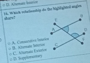 D. Alternate Interior
16. Which relationship do the highlighted angles
share?
A. Consecutive Interior
B. Alterate Interior
C. Alternate Exterior
D. Supplementary