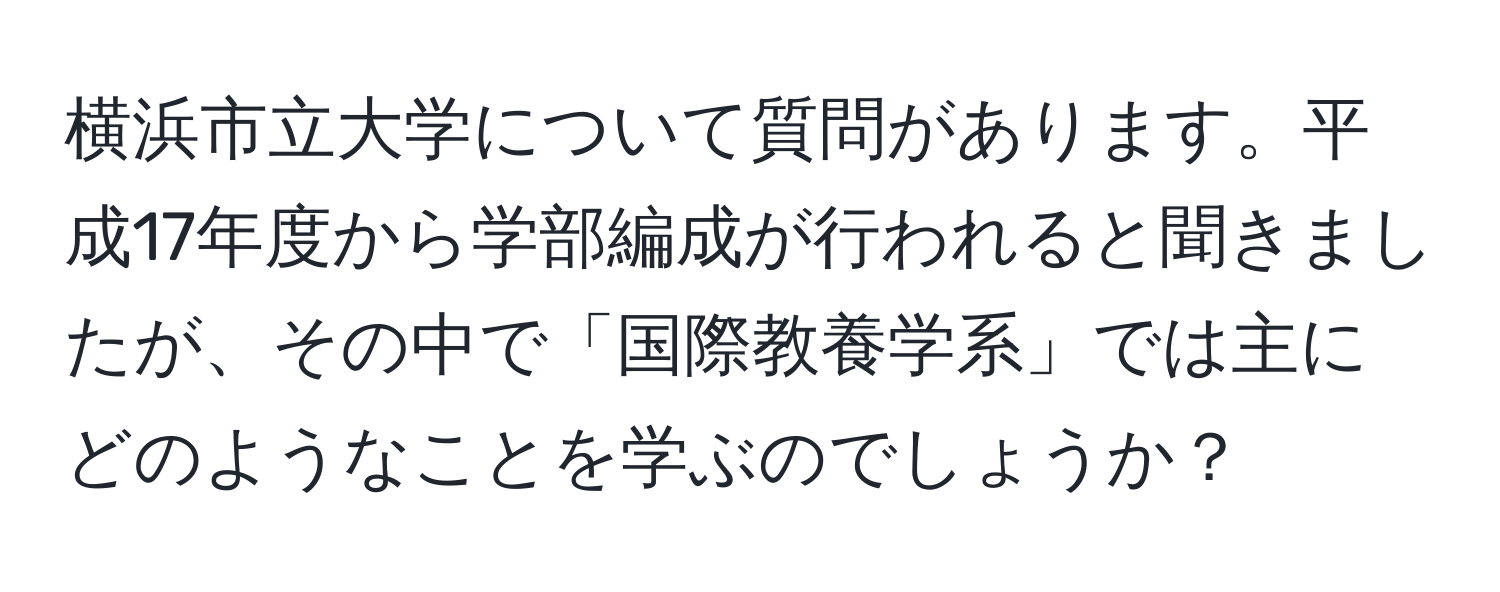 横浜市立大学について質問があります。平成17年度から学部編成が行われると聞きましたが、その中で「国際教養学系」では主にどのようなことを学ぶのでしょうか？