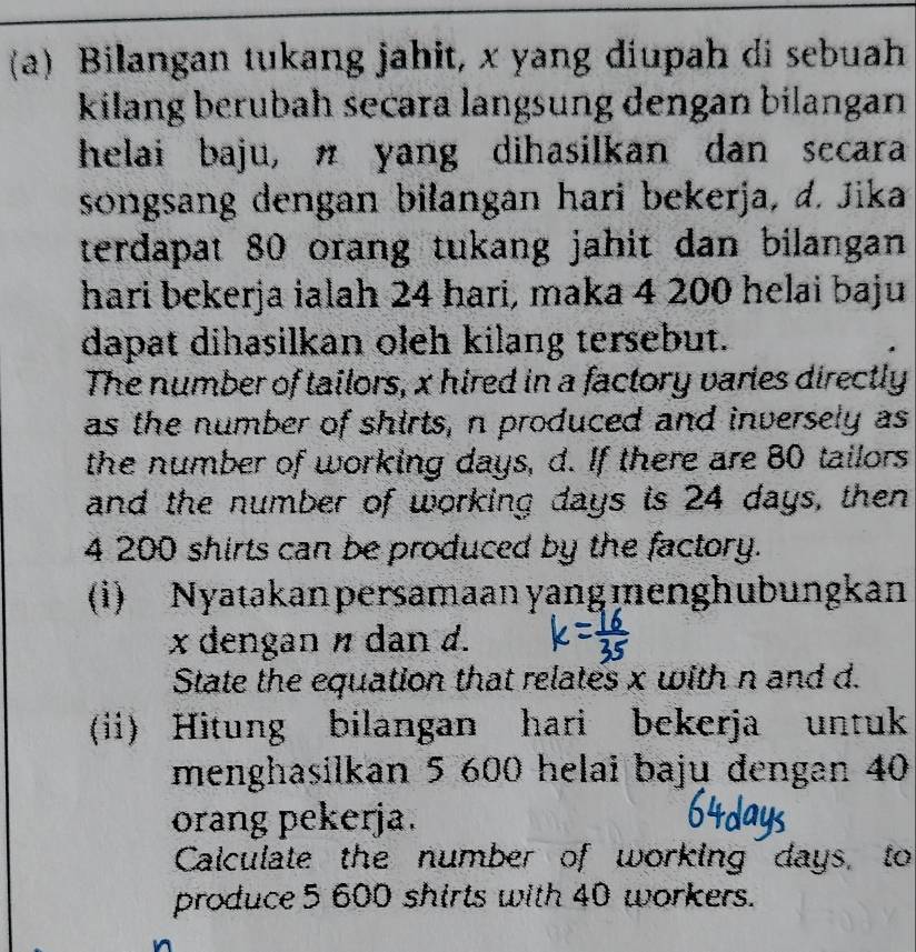 Bilangan tukang jahit, x yang diupah di sebuah 
kilang berubah secara langsung dengan bilangan 
helai baju, π yang dihasilkan dan secara 
songsang dengan bilangan hari bekerja, d. Jika 
terdapat 80 orang tukang jahit dan bilangan 
hari bekerja ialah 24 hari, maka 4 200 helai baju 
dapat dihasilkan oleh kilang tersebut. 
The number of tailors, x hired in a factory varies directly 
as the number of shirts, n produced and inversely as 
the number of working days, d. If there are 80 tailors 
and the number of working days is 24 days, then
4 200 shirts can be produced by the factory. 
(i) Nyatakan persamaan yang menghubungkan
x dengan n dan d. 
State the equation that relates x with n and d. 
(ii) Hitung bilangan hari bekerja untuk 
menghasilkan 5 600 helai baju dengan 40
orang pekerja. 
Calculate the number of working days, to 
produce 5 600 shirts with 40 workers.
n