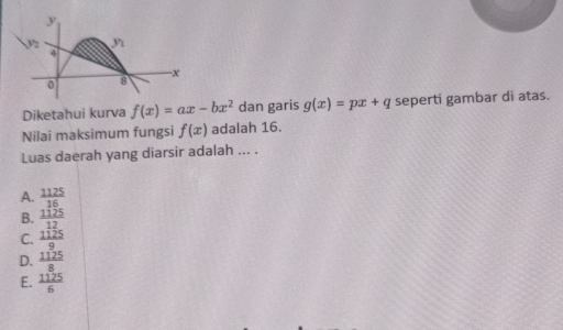 y
yì
4
-x
0 8
Diketahui kurva f(x)=ax-bx^2 dan garis g(x)=px+q seperti gambar di atas.
Nilai maksimum fungsi f(x) adalah 16.
Luas daerah yang diarsir adalah ... .
A.  1125/16 
B.  1125/12 
C.  1125/9 
D.  1125/8 
E.  1125/6 