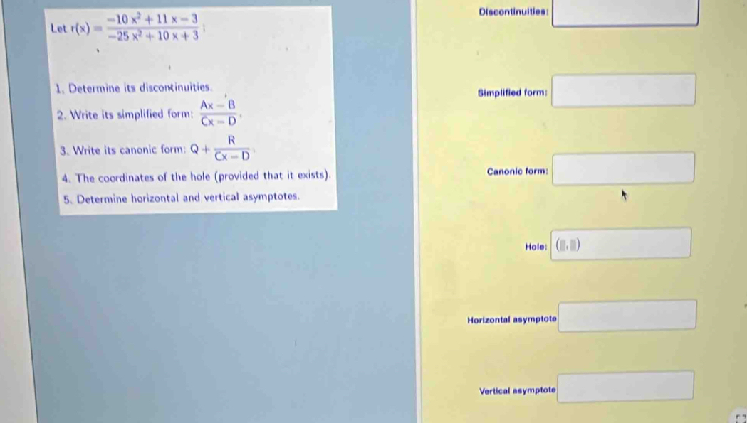 Let r(x)= (-10x^2+11x-3)/-25x^2+10x+3 ; 
Discontinuities □ 
1. Determine its discontinuities. 
Simplified form □ 
2. Write its simplified form:  (Ax-B)/Cx-D . 
3. Write its canonic form: Q+ R/Cx-D 
4. The coordinates of the hole (provided that it exists). Canonic form: □ 
5. Determine horizontal and vertical asymptotes. 
Hole: (□ ,□ ) □ 
Horizontal asymptote □ 
Vertical asymptote □