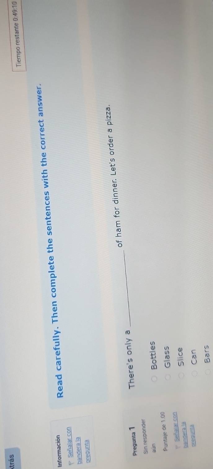 Atrás
Tiempo restante 0:49:10 
Información
Read carefully. Then complete the sentences with the correct answer.
Señalar con
bandera la
pregunta
Pregunta 1 _of ham for dinner. Let's order a pizza.
There's only a
Sin responder
aún Bottles
Puntaje de 1.00
Glass
Señalar con
bandera la Slice
pregunta Can
Bars