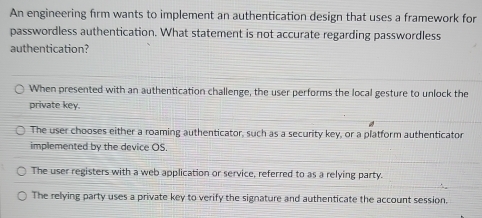 An engineering firm wants to implement an authentication design that uses a framework for
passwordless authentication. What statement is not accurate regarding passwordless
authentication?
When presented with an authentication challenge, the user performs the local gesture to unlock the
private key.
The user chooses either a roaming authenticator, such as a security key, or a platform authenticator
implemented by the device OS.
The user registers with a web application or service, referred to as a relying party.
The relying party uses a private key to verify the signature and authenticate the account session.