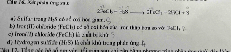 Cầu 16. Xét phản ứng sau:
2FeCl_3+H_2S 2FeCl_2+2HCl+S
a) Sulfur trong H_2S có số oxi hóa giảm. 
b) Iron(II) chloride ( FeCl_2) O có số oxi hóa của iron thấp hơn so với FeCl₃. 
c) Iron(II) chloride (FeCl₃) là chất bị khử. 
d) Hydrogen sulfide (H_2S) là chất khử trong phản ứng. 
Câu 17. Tổng các hệ số nguyên, tối giản sau khi cận bằng phượng trình phản ứng dưới đây là ba