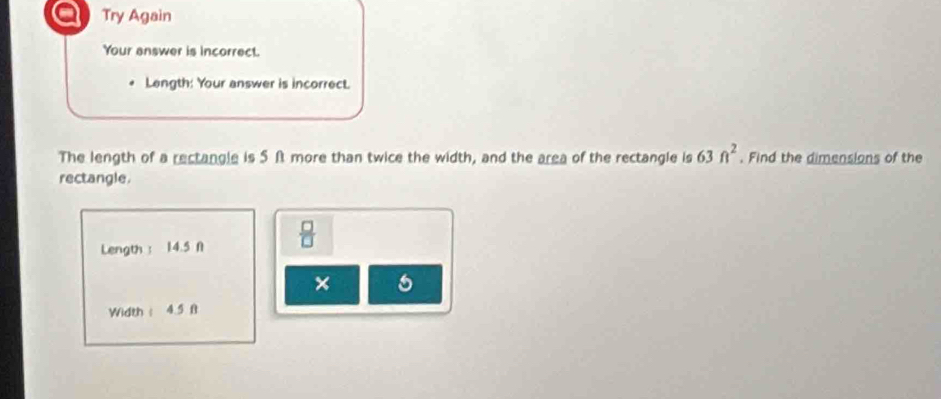 a Try Again 
Your answer is incorrect. 
Length: Your answer is incorrect. 
The length of a rectangle is 5f more than twice the width, and the area of the rectangle is 63ft^2. Find the dimensions of the 
rectangle. 
Length ： 14.5 N  □ /□   
× 
Width ： 4.5 ft