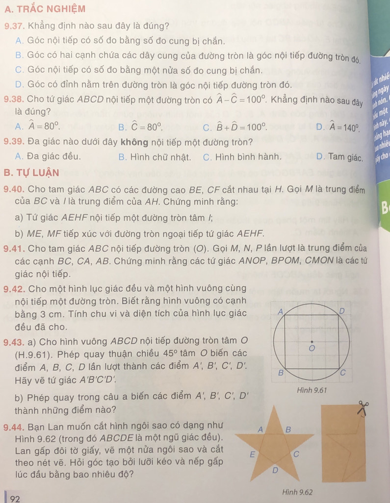 TRắC NGHIệM
9.37. Khẳng định nào sau đây là đúng?
A. Góc nội tiếp có số đo bằng số đo cung bị chắn.
B. Góc có hai cạnh chứa các dây cung của đường tròn là góc nội tiếp đường tròn đó.
C. Góc nội tiếp có số đo bằng một nửa số đo cung bị chắn.
D. Góc có đỉnh nằm trên đường tròn là góc nội tiếp đường tròn đó.
ng ngày
9.38. Cho tứ giác ABCD nội tiếp một đường tròn có widehat A-widehat C=100°.  Khẳng định nào sau đây
là đúng?
lu một
A. widehat A=80°. B. hat C=80°. C. hat B+hat D=100°. D. hat A=140°. nh này.
Háng hại
9.39. Đa giác nào dưới đây không nội tiếp một đường tròn?
hiét
A. Đa giác đều. B. Hình chữ nhật. C. Hình bình hành. D. Tam giác. áy cho
B. Tự LUận
9.40. Cho tam giác ABC có các đường cao BE, CF cắt nhau tại H. Gọi M là trung điểm
của BC và / là trung điểm của AH. Chứng minh rằng:
B
a) Tứ giác AEHF nội tiếp một đường tròn tâm /;
b) ME, MF tiếp xúc với đường tròn ngoại tiếp tứ giác AEHF.
9.41. Cho tam giác ABC nội tiếp đường tròn (O). Gọi M, N, P lần lượt là trung điểm của
các cạnh BC, CA, AB. Chứng minh rằng các tứ giác ANOP, BPOM, CMON là các tứ
giác nội tiếp.
9.42. Cho một hình lục giác đều và một hình vuông cùng
nội tiếp một đường tròn. Biết rằng hình vuông có cạnh
bằng 3 cm. Tính chu vi và diện tích của hình lục giác 
đều đã cho.
9.43. a) Cho hình vuông ABCD nội tiếp đường tròn tâm O
(H.9.61). Phép quay thuận chiều 45° tâm O biến các
điểm A, B, C, D lần lượt thành các điểm A',B',C',D'.
Hãy vẽ tứ giác A'B'C'D'
b) Phép quay trong câu a biến các điểm A',B',C',D'
thành những điểm nào?
9.44. Bạn Lan muốn cắt hình ngôi sao có dạng như
Hình 9.62 (trong đó ABCDE là một ngũ giác đều).
Lan gấp đôi tờ giấy, vẽ một nửa ngôi sao và cắt
theo nét vẽ. Hỏi góc tạo bởi lưỡi kéo và nếp gấp
lúc đầu bằng bao nhiêu độ?
Hình 9.62
92