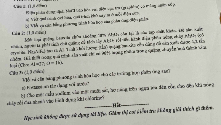 (1,0 điểm) 
Điện phân dung dịch NaCl bão hòa với điện cực trơ (graphite) có màng ngăn xop. 
a) Viết quá trình oxi hóa, quá trình khử xãy ra ở mỗi điện cực. 
b) Viết và cân bằng phương trình hóa học của phản ứng điện phân. 
Câu 2: (1,0 điểm) 
Một loại quặng bauxite chứa khoảng 48% Al_2O_3 còn lại là các tạp chất khác. Đề sản xuất 
nhôm, người ta phải tinh chế quặng để tách lấy Al_2O_3 rồi tiến hành điện phân nóng chảy Al_2O_3 (có 
cryolite: Na_3AlF s) tạo ra Al. Tính khối lượng (tấn) quặng bauxite cần dùng đề sản xuất được 4,2 tấn 
nhôm. Giả thiết trong quá trình sản xuất chi có 96% lượng nhôm trong quặng chuyển hoá thành kim 
loại (Cho: AI=27; O=16). 
Câu 3: (1,0 điểm) 
Viết và cân bằng phương trình hóa học cho các trường hợp phản ứng sau? 
a) Postassium tác dụng với nước? 
b) Cho một mẫu sodium vào một muôi sắt, hơ nóng trên ngọn lửa đèn cồn cho đến khi nóng 
chảy rồi đưa nhanh vào bình đựng khí chlorine?_ 
_-Hết. 
Học sinh không được sử dụng tài liệu. Giám thị coi kiểm tra không giải thích gì thêm.