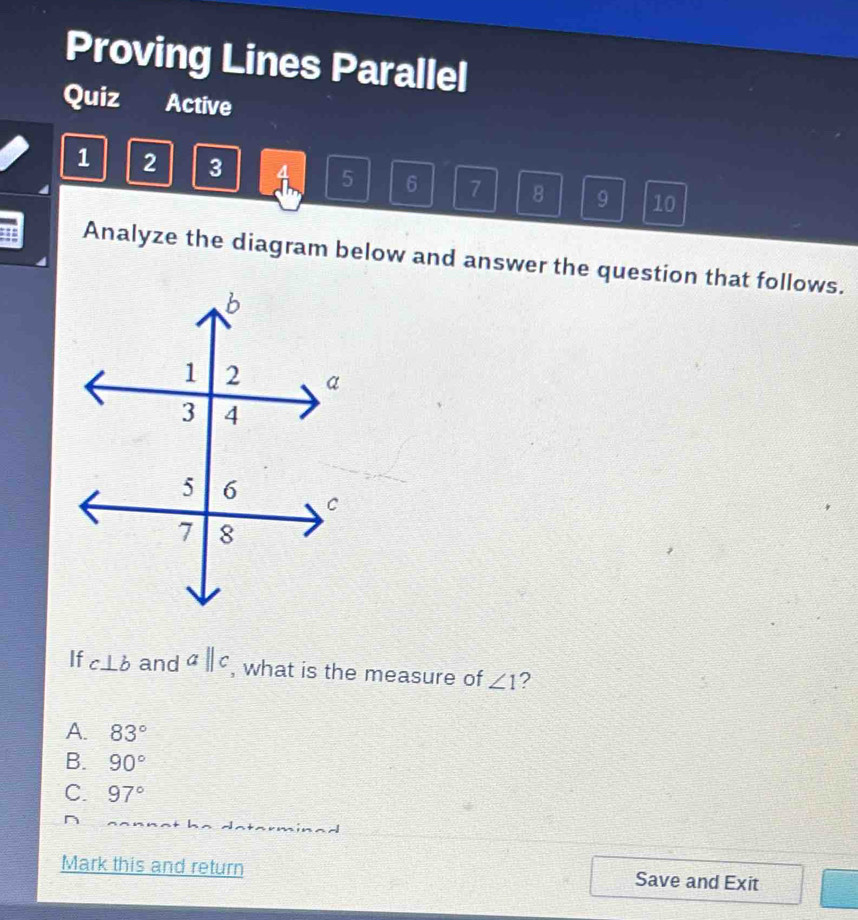 Proving Lines Parallel
Quiz Active
1 2 3 A 5 6 7 8 9 10
Analyze the diagram below and answer the question that follows.
If c⊥ b and aparallel c , what is the measure of ∠ 1 ?
A. 83°
B. 90°
C. 97°
Mark this and return Save and Exit