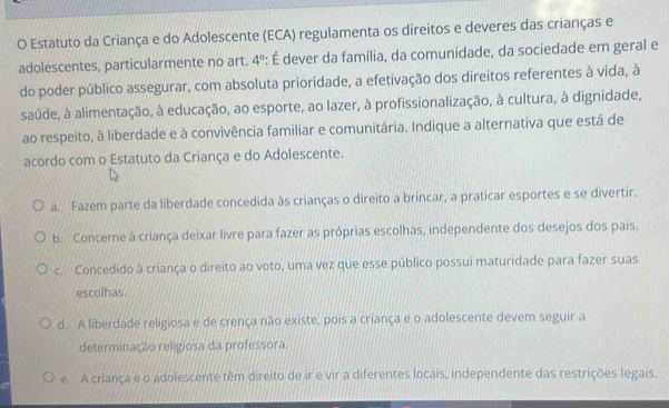 Estatuto da Criança e do Adolescente (ECA) regulamenta os direitos e deveres das crianças e
adolescentes, particularmente no art. 4° *: É dever da família, da comunidade, da sociedade em geral e
do poder público assegurar, com absoluta prioridade, a efetivação dos direitos referentes à vida, à
saúde, à alimentação, à educação, ao esporte, ao lazer, à profissionalização, à cultura, à dignidade,
ao respeito, à liberdade e à convivência familiar e comunitária. Indique a alternativa que está de
acordo com o Estatuto da Criança e do Adolescente.
a. Fazem parte da liberdade concedida às crianças o direito a brincar, a praticar esportes e se divertir.
b. Concerne à criança deixar livre para fazer as próprias escolhas, independente dos desejos dos pais.
c. Concedido à criança o direito ao voto, uma vez que esse público possui maturidade para fazer suas
escolhas.
d. A liberdade religiosa e de crença não existe, pois a criança e o adolescente devem seguir a
determinação religiosa da professora.
e. A criança e o adolescente têm direito de ir e vir a diferentes locais, independente das restrições legais.