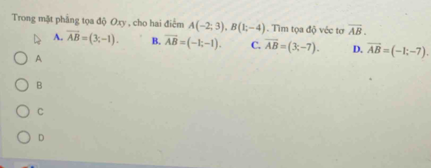 Trong mặt phẳng tọa độ Oxy , cho hai điểm A(-2;3), B(1;-4). Tìm tọa độ véc tơ overline AB.
A. vector AB=(3;-1). B. overline AB=(-1;-1). C. overline AB=(3;-7). D. vector AB=(-1;-7). 
A
B
C
D