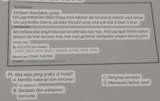 Restaurants
Sarapan disediakan gratis
Kami juga memberikan diskon khusus untuk makanan dan minuman di restoran untuk semua
tamu yang terdaftar. Selain itu, ada diskon lima puluh persen untuk anak-anak di bawah 12 tahun.
Kami berlokasi dekat dengan kebun apel dan peternakan kupu-kupu. Anda juga dapat melihat matahari
terbenam dan terbit dari kamar Anda. Anak-anak juga berhak mendapatkan pelajaran berkuda gratis.
setiap pagi
Rp 430.000 per malam
COOL HEAVEN, BATU HIGHLANDS, MALANG.
Reservasi (0341) 7689980
mail en veyahoo.com
39. Apa saja yang gratis di hotel?
A. Memiliki makanan dan minuman C. Menginap semalam
di restoran D. Memasuki kebun apel
B. Sarapan dan pelajaran
berkuda