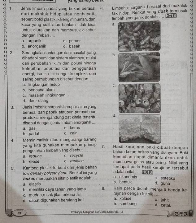 yang paing benan
1. Jenis limbah padat yang bukan berasal 6. Limbah anorganik berasal dari makhluk 0
dari makhluk hidup atau nonhayati, tak hidup. Berikut yang tidak termasuk
seperti botol plastik, kaleng minuman, dan limbah anorganik adalah . HOTS 0
kaca yang sulit atau bahkan tidak bisa a
untuk diuraikan dan membusuk disebutC
dengan limbah ....
a
a
a. organik c. primer
b. anorganik d. basah
2. Serangkaian tantangan dan masalah yang b
dihadapi bumi dan sistem alamnya, mulai
dari perubahan iklim dan polusi hingga
a
kelebihan populasi dan penggunaan
energi, isu-isu ini sangat kompleks dan
saling berhubungan disebut dengan ....
a. lingkungan hidup C
b. bencana alam
c. masalah lingkungan
d. daur ulang
3.  Jenis limbah anorganik berupa cairan yang
berasal dari pabrik ataupun perusahaan
produksi mengandung zat kimia tertentu d
disebut dengan jenis limbah anorganik ....
a. gas c. keras
b. padat d. cair
4. a Meminimalisir atau mengurangi barang
yang kita gunakan merupakan prinsip 7. Hasil kerajinan baki dibuat dengan
pengolahan limbah yang disebut .... bahan koran bekas yang dianyam. Baki
a. reduce c. recycle kemudian dapat dimanfaatkan untuk
b. reuse d. replace membawa gelas atau piring. Nilai yang
terdapat pada hasil kerajinan tersebut
5. Kantong plastik terbuat dari jenis bahan adalah nilai .... HOTS
low density polyethylene. Berikut ini yang a. ekonomis c. estetika
bukan merupakan sifat plastik adalah ....
a. elastis b. bentuk d. guna
b. memiliki daya tahan yang lama 8. Kain perca diolah menjadi benda ke-
c. mudah rusak jika terkena air rajinan dengan teknik ....
d. dapat digunakan berulang kali b. sambung a. kolase c. jahit d. cetak
20 Prakarya: Kerajinan SMP/MTs Kelas VIII - 2 GRD