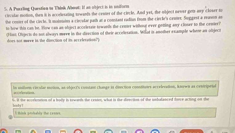 A Puzzling Question to Think About: If an object is in uniform 
circular motion, then it is accelerating towards the center of the circle. And yet, the object never gets any closer to 
the center of the circle. It maintains a circular path at a constant radius from the circle's center. Suggest a reason as 
to how this can be, How can an object accelerate towards the center without ever getting any closer to the center? 
(Hint: Objects do not always move in the direction of their acceleration. What is another example where an object 
does not move in the direction of its acceleration?) 
In uniform circular motion, an object's constant change in direction constitutes acceleration, known as centripetal 
acceleration. 
6. If the acceleration of a body is towards the center, what is the direction of the unbalanced force acting on the 
body? 
l think probably the center.