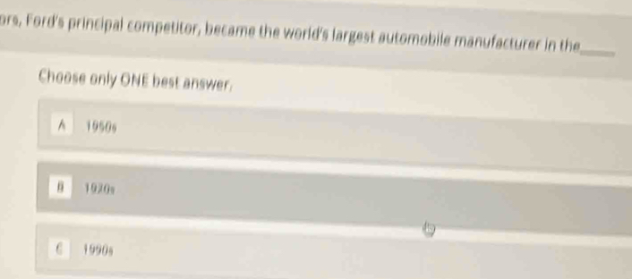 ors, Ford's principal competitor, became the world's largest automobile manufacturer in the_
Choose only ONE best answer.
^ 1950s
1920s
C 1990s