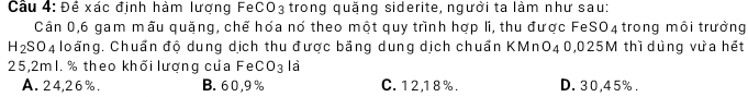 Cầu 4: Đề xác định hàm lượng FeCO3 trong quặng siderite, người ta làm như sau:
Cần 0, 6 gam mẫu quặng, chế hóa nó theo một quy trình hợp li, thu được FeSO4 trong môi trưởng
H_2SO_4 loấng. Chuẩn độ dung dịch thu được băng dung dịch chuẩn KMnO40, 025M thì dùng vựa hết
25,2ml. % theo khối lượng của FeC O_3 là
A. 24,26%. B. 60,9% C. 12,18%. D. 30,45%.