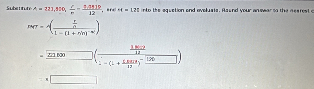 Substitute A=221,800,  r/n = (0.0819)/12  , and nt=120 into the equation and evaluate. Round your answer to the nearest c
PMT=A(frac  r/n 1-(1+r/n)^-nt)
=[ (221,800)/□  (frac  (0.0819)/12 1-(1+ (0.0819)/12 )^-)
=$□