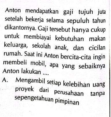 Anton mendapatkan gaji tujuh juta
setelah bekerja selama sepuluh tahun
dikantornya. Gaji tersebut hanya cukup
untuk membiayai kebutuhan maka
keluarga, sekolah anak, dan cicilan
rumah. Saat ini Anton bercita-cita ingin
membeli mobil, apa yang sebaiknya
Anton lakukan ....
A. Mengambil setiap kelebihan uang
proyek dari perusahaan tanpa
sepengetahuan pimpinan