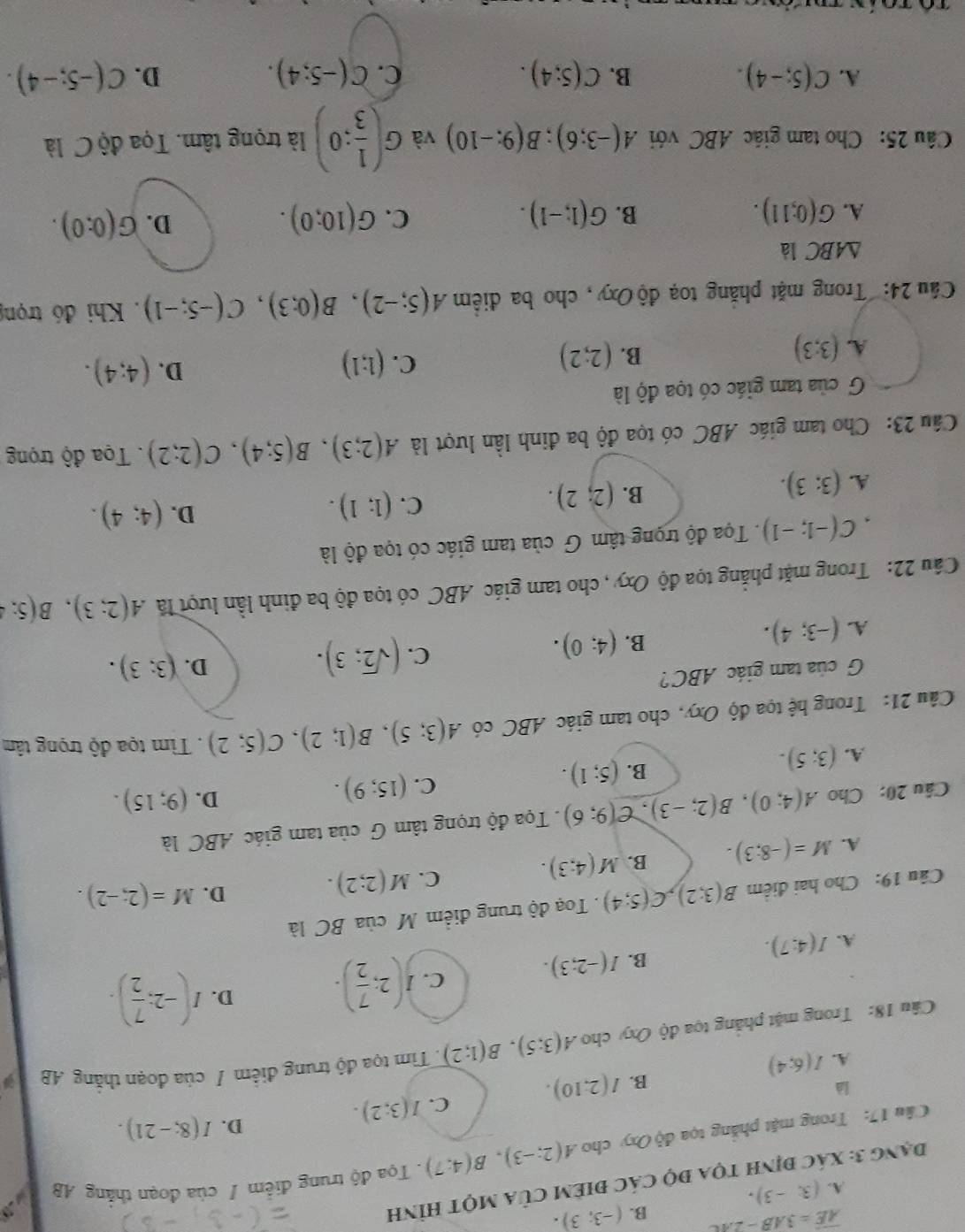 overline AE=3AB-2AC B. (-3;3).
A. (3,-3).
Đạng 3: xác định tọa độ các điêm của một hình
Câu 17: Trong mặt phẳng tọa độ Oxy cho A(2;-3),B(4;7). Tọa độ trung điểm / của đoạn thắng AB 2
là
B. I(2,10). C. I(3:2). D. I(8;-21).
A. I(6;4)
Câu 18: Trong mặt phẳng tọa độ Oxy cho A(3;5),B(1;2). Tìm tọa độ trung điểm / của đoạn thắng AB
C. J(2; 7/2 ).
D. I(-2: 7/2 ).
A. I(4:7).
B. I(-2;3).
Câu 19: Cho hai điểm B(3;2),C(5;4). Toạ độ trung điểm M của BC là
A. M=(-8;3). B. M(4;3). C. M(2;2).
D. M=(2;-2).
Câu 20: Cho A(4;0),B(2;-3),C(9;6). Tọa độ trọng tâm G của tam giác ABC là
C.
A. (3;5). (5;1). (15;9). D. (9;15).
B.
Câu 21: Trong hệ tọa độ Oxy, cho tam giác ABC có A(3;5),B(1;2),C(5;2). Tìm tọa độ trọng tâm
G của tam giác ABC?
D. (3;3).
A. (-3;4).
B. (4;0).
C. (sqrt(2);3).
Câu 22: Trong mặt phẳng tọa độ Oxy , cho tam giác ABC có tọa độ ba đinh lần lượt lã A(2;3),B(5;4
` C(-1;-1). Tọa độ trọng tâm G của tam giác có tọa độ là
C. (1;1).
D. (4;4).
A. (3:3).
B. (2;2).
Câu 23: Cho tam giác ABC có tọa độ ba đinh lần lượt là A(2;3),B(5;4),C(2;2) Tọa độ trọng
G của tam giác có tọa độ là
A. (3;3) (2;2) (1;1) D. (4;4).
B.
C.
Cầu 24: Trong mặt phăng toạ độOxy, cho ba điểm A(5;-2),B(0;3),C(-5;-1). Khi đó trọn
△ ABC là
D.
A. G(0;11). B. G(1,-1). C. G(10;0). G(0:0).
Câu 25: Cho tam giác ABC với A(-3;6);B(9;-10) và G( 1/3 :0) là trọng tâm. Tọa độ C là
A. C(5;-4). B. C(5;4). C. C(-5;4). D. C(-5;-4).