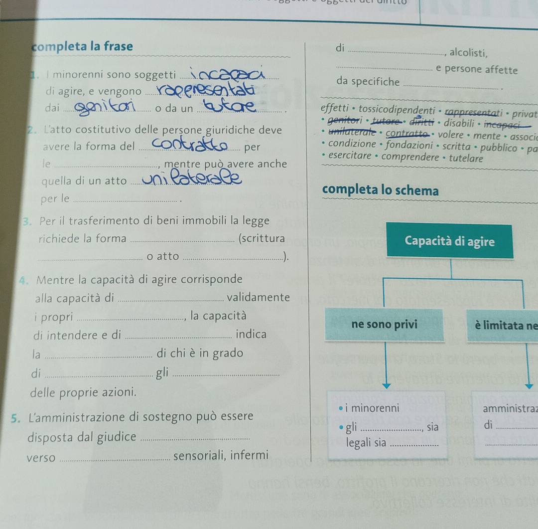 completa la frase di_ 
, alcolisti, 
_e persone affette 
1. I minorenni sono soggetti _da specifiche_ 
di agire, e vengono_ 
_ 
dai _o da un_ 
effetti • tossicodipendenti • rappresentati • privat 
genitori • tutore • diritti • disabili • incapaci 
2. L'atto costitutivo delle perşone giuridiche deve unilaterale • contratto • volere • mente • associl 
per 
condizione • fondazioni • scritta • pubblico • pa 
avere la forma del _esercitare • comprendere • tutelare 
le _mentre può avere anche 
quella di un atto_ 
completa lo schema 
per le_ 
. 
3. Per il trasferimento di beni immobili la legge 
richiede la forma _(scrittura 
_o atto _.). 
4. Mentre la capacità di agire corrisponde 
alla capacità di _validamente 
i propri _la capacitàè limitata ne 
di intendere e di _indica 
la _di chi è in grado 
di_ gli_ 
delle proprie azioni. 
i minorenni amministraz 
5. L'amministrazione di sostegno può essere 
gli _sia di_ 
disposta dal giudice_ 
legali sia_ 
_ 
verso _sensoriali, infermi