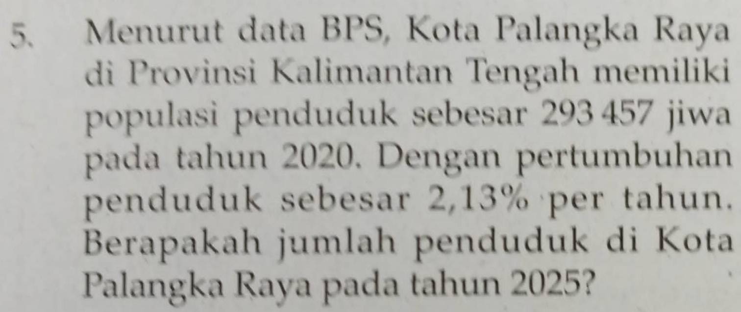 Menurut data BPS, Kota Palangka Raya 
di Provinsi Kalimantan Tengah memiliki 
populasi penduduk sebesar 293 457 jiwa 
pada tahun 2020. Dengan pertumbuhan 
penduduk sebesar 2,13% per tahun. 
Berapakah jumlah penduduk di Kota 
Palangka Raya pada tahun 2025?