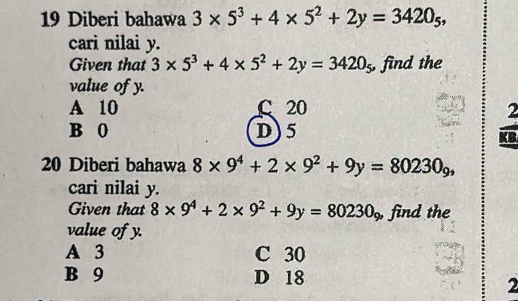 Diberi bahawa 3* 5^3+4* 5^2+2y=3420_5, 
cari nilai y.
Given that 3* 5^3+4* 5^2+2y=3420_5 , find the
value of y.
A 10 C 20
B 0 D) 5
20 Diberi bahawa 8* 9^4+2* 9^2+9y=80230_9, 
cari nilai y.
Given that 8* 9^4+2* 9^2+9y=80230_9 , find the
value of y.
A 3 C 30
B 9 D 18
2