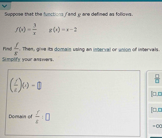 Suppose that the functions f and g are defined as follows.
f(x)= 3/x  g(x)=x-2
Find  f/g . Then, give its domain using an interval or union of intervals. 
Simplify your answers.
( f/g )(x)=□
 □ /□  
[□ ,□
Domain of  f/8 :□
[□ ,□
-∞