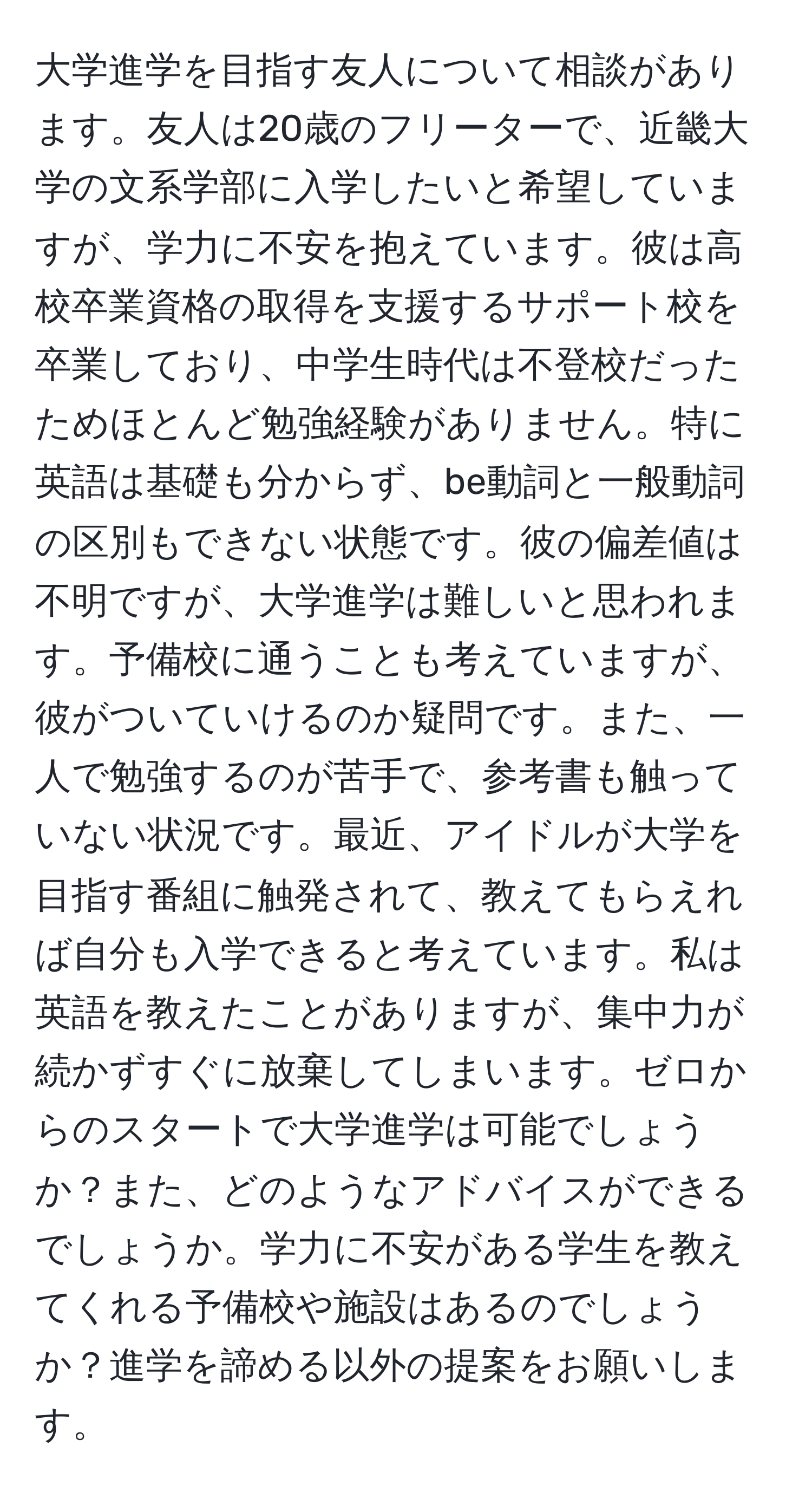 大学進学を目指す友人について相談があります。友人は20歳のフリーターで、近畿大学の文系学部に入学したいと希望していますが、学力に不安を抱えています。彼は高校卒業資格の取得を支援するサポート校を卒業しており、中学生時代は不登校だったためほとんど勉強経験がありません。特に英語は基礎も分からず、be動詞と一般動詞の区別もできない状態です。彼の偏差値は不明ですが、大学進学は難しいと思われます。予備校に通うことも考えていますが、彼がついていけるのか疑問です。また、一人で勉強するのが苦手で、参考書も触っていない状況です。最近、アイドルが大学を目指す番組に触発されて、教えてもらえれば自分も入学できると考えています。私は英語を教えたことがありますが、集中力が続かずすぐに放棄してしまいます。ゼロからのスタートで大学進学は可能でしょうか？また、どのようなアドバイスができるでしょうか。学力に不安がある学生を教えてくれる予備校や施設はあるのでしょうか？進学を諦める以外の提案をお願いします。