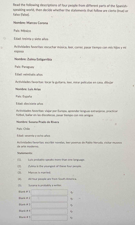 Read the following descriptions of four people from different parts of the Spanish-
speaking world, then decide whether the statements that follow are cierto (true) or
falso (false).
Nombre: Marços Corona
País: México
Edad: treinta y siete años
Actividades favoritas: escuchar música, leer, correr, pasar tiempo con mis hijos y mi
esposa
Nombre: Zulma Estigarribia
País: Paraguay
Edad: veintiséis años
Actividades favoritas: tocar la guitarra, leer, mirar películas en casa, dibujar
Nombre: Luis Arias
País: España
Edad: diecisiete años
Actividades favoritas: viajar por Europa, aprender lenguas extranjeras, practicar
fútbol, bailar en las discotecas, pasar tiempo con mis amigos
Nombre: Susana Prado de Rivera
País: Chile
Edad: sesenta y ocho años
Actividades favoritas: escribir novelas, leer poemas de Pablo Neruda, visitar museos
de arte moderno.
Statements:
(1). Luis probably speaks more than one language.
(2). Zulma is the youngest of these four people.
(3). Marcos is married.
(4). All four people are from South America.
(5). Susana is probably a writer.
Blank # 1 □ ~
Blank # 2 □° ~
Blank # 3 (-3,4) ~
Blank # 4 □ 
Blank # 5 □ ~