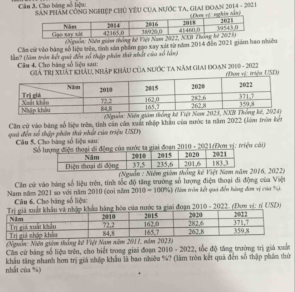 Cho bảng số liệu: 
SẢN PHAM CÔNG NGHIỆP CHủ YÊU CủA NƯỚC TA, GIAI ĐOẠN 2014 - 2021 
ìn tấn) 
(Nguồn: Niên giám thống kê Việt Nam 2 
Căn cứ vào bảng số liệu trên, tính sản phẩm gạo xay xát từ năm 2014 đến 2021 giảm bao nhiêu 
lần? (làm tròn kết quả đến số thập phân thứ nhất của số lần) 
Câu 4. Cho bảng số liệu sau: 
GIÁ TRỊ XUÁT KHẢU, NHẠP KHẢU CỦA NƯỚC TA NăM GIAI ĐOẠN 2010 - 2022 
ị: triệu USD) 
(Nguồn: Ni 
Căn cứ vào bảng số liệu trên, tính cán cân xuất nhập khẩu của nước ta năm 2022 (làm tròn kết 
quả đến số thập phân thứ nhất của triệu USD) 
Câu 5. Cho bảng số liệu sau: 
Sốớc ta giai đoạn 2010 - 2021(Đơn vị: triệu cái) 
(Nguồn : Niêm giám thống kê Việ2016, 2022) 
Căn cứ vào bảng số liệu trên, tính tốc độ tăng trưởng số lượng điện thoại di động của Việt 
Nam năm 2021 so với năm 2010 (coi năm 2010=100% ) (làm tròn kết quả đến hàng đơn vị của %). 
Câu 6. Cho bảng số liệu: 
hóa của nước ta giai đoạn 2010 - 2022. (Đơn vị: tỉ USD) 
(Nguồn: Niên giám thống kê Việt Nam năm 2011, năm 2023) 
Căn cứ bảng số liệu trên, cho biết trong giai đoạn 2010 - 2022, tốc độ tăng trưởng trị giá xuất 
khẩu tăng nhanh hơn trị giá nhập khẩu là bao nhiêu %? (làm tròn kết quả đến số thập phân thứ 
nhất của %)