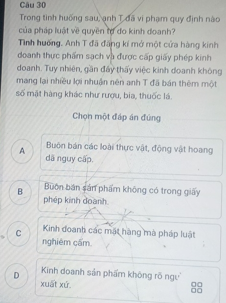 Trong tình huống sau, ạnh T đã vi phạm quy định nào
của pháp luật về quyền tự do kinh doanh?
Tình huống. Anh T đã đăng kí mở một cứa hàng kinh
doanh thực phẩm sạch và được cấp giấy phép kinh
doanh. Tuy nhiên, gần đẩy thấy việc kinh doanh không
mang lại nhiều lợi nhuận nên anh T đã bán thêm một
số mặt hàng khác như rượu, bia, thuốc lá.
Chọn một đáp án đúng
A Buôn bán các loài thực vật, động vật hoang
dã nguy cấp.
B Buôn bán sản phẩm không có trong giấy
phép kinh doanh.
C Kinh đoanh các mặt hàng mà pháp luật
nghiêm cấm.
D Kinh doanh sản phẩm không rõ ngư
xuất xứ.