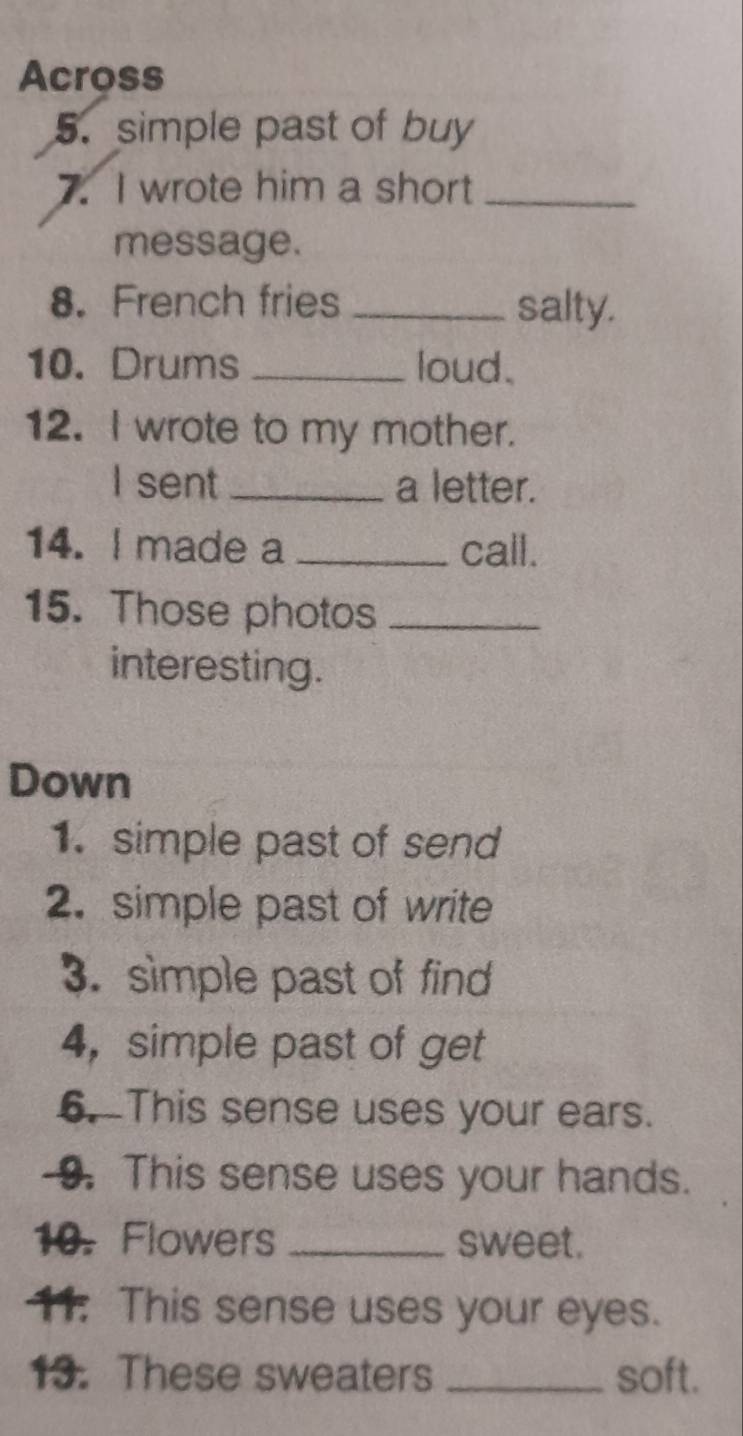 Across 
5. simple past of buy 
7. I wrote him a short_ 
message. 
8. French fries _salty. 
10. Drums _loud. 
12. I wrote to my mother. 
I sent _a letter. 
14. I made a _call. 
15. Those photos_ 
interesting. 
Down 
1. simple past of send 
2. simple past of write 
3. simple past of find 
4,simple past of get 
6. This sense uses your ears. 
-9. This sense uses your hands. 
10. Flowers _sweet. 
11. This sense uses your eyes. 
13. These sweaters _soft.