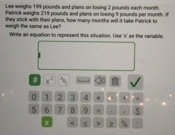 Lee weighs 199 pounds and plans on losing 2 pounds each month. 
Patrick weighs 219 pounds and plans on losing 9 pounds per month. If 
they stick with their plans, how many months will it take Patrick to 
weigh the same as Lee? 
Write an equation to represent this situation. Use ' x ' as the variable. 
# x^(2^AB_C) 1 
0 1 2 3 4 + ← * ÷
5 6 7 8 9 = . 
< > 2 % :