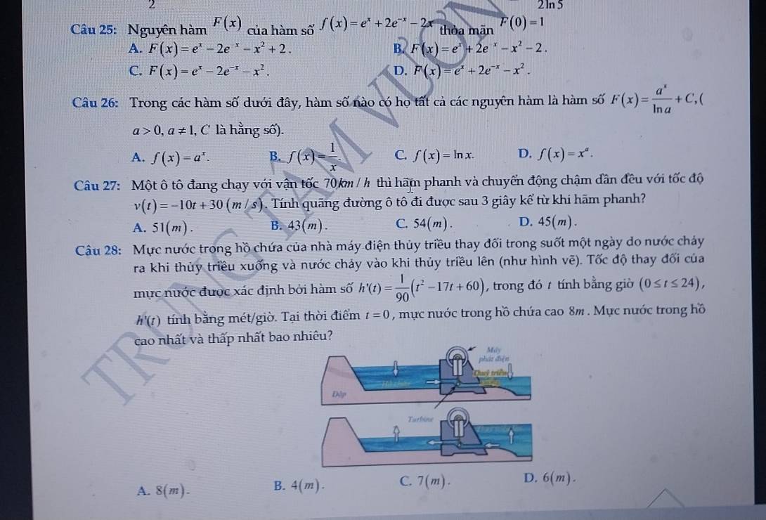 2
2ln 5
Câu 25: Nguyên hàm F(x) của hàm số f(x)=e^x+2e^(-x)-2x thỏa mān F(0)=1
A. F(x)=e^x-2e^x-x^2+2. B. F(x)=e^x+2e^(-x)-x^2-2.
C. F(x)=e^x-2e^(-x)-x^2. D. F(x)=e^x+2e^(-x)-x^2.
Câu 26: Trong các hàm số dưới đây, hàm số nào có họ tất cả các nguyên hàm là hàm số F(x)= a^x/ln a +C,
a>0,a!= 1 l, C là hằng số).
A. f(x)=a^x. B. f(x)= 1/x . C. f(x)=ln x. D. f(x)=x^a.
Câu 27: Một ô tô đang chạy với vận tốc 70 km / h thì hãm phanh và chuyển động chậm dân đều với tốc độ
v(t)=-10t+30(m/s). Tính quãng đường ô tô đi được sau 3 giây kể từ khi hãm phanh?
A. 51(m). B. 43(m). C. 54(m). D. 45(m).
Câu 28: Mực nước trong hồ chứa của nhà máy điện thủy triều thay đối trong suốt một ngày do nước cháy
ra khi thủy triều xuống và nước chảy vào khi thủy triều lên (như hình vẽ). Tốc độ thay đối của
mực nước được xác định bởi hàm số h'(t)= 1/90 (t^2-17t+60) , trong đó  tính bằng giờ (0≤ t≤ 24),
h'(t) tính bằng mét/giờ. Tại thời điểm t=0 , mực nước trong hồ chứa cao 8m . Mực nước trong hồ
cao nhất và thấp nhất bao nhiêu?
A. 8(m).
B. 4(m). C. 7(m). D. 6(m).