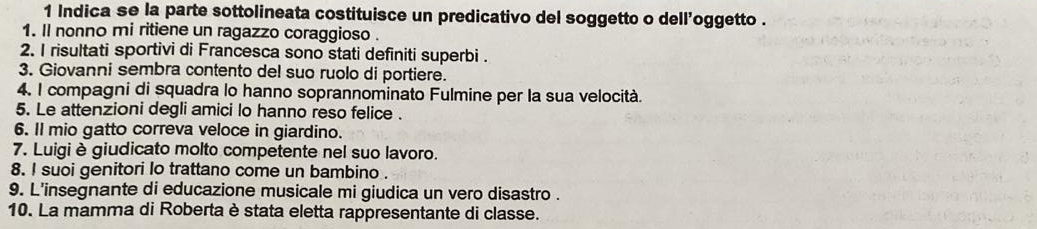 Indica se la parte sottolineata costituisce un predicativo del soggetto o dell’oggetto . 
1. Il nonno mi ritiene un ragazzo coraggioso . 
2. I risultati sportivi di Francesca sono stati definiti superbi . 
3. Giovanni sembra contento del suo ruolo di portiere. 
4, I compagni di squadra lo hanno soprannominato Fulmine per la sua velocità. 
5. Le attenzioni degli amici lo hanno reso felice . 
6. Il mio gatto correva veloce in giardino. 
7. Luigi è giudicato molto competente nel suo lavoro. 
8. I suoi genitori lo trattano come un bambino . 
9. L'insegnante di educazione musicale mi giudica un vero disastro . 
10. La mamma di Roberta è stata eletta rappresentante di classe.