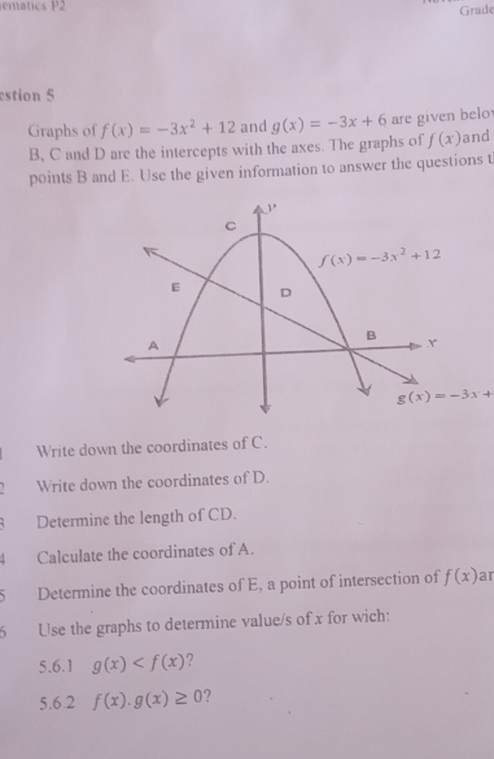 emátics P2
Grade
estion 5
Graphs of f(x)=-3x^2+12 and g(x)=-3x+6 are given belo
B, C and D arc the intercepts with the axes. The graphs of f(x) and
points B and E. Use the given information to answer the questions t
Write down the coordinates of C.
Write down the coordinates of D.
Determine the length of CD.
Calculate the coordinates of A.
Determine the coordinates of E, a point of intersection of f(x) ar
6 Use the graphs to determine value/s of x for wich:
5.6.1 g(x) ?
5.6.2 f(x).g(x)≥ 0 ?