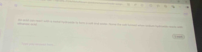 11el-blle-2124e56e5eff/eearn-questions/s=a4in/mode=essign. a 7 
An acid can react with a metal hydroxide to form a salt and water. Name the salt formed when sodium hydroxide reacts with 
ethanaic acid. 
1 mark 
Type you answcl here