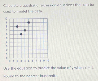 Calculate a quadratic regression equations that can be 
used to model the data. 
Use the equation to predict the value of y when x=1. 
Round to the nearest hundredth