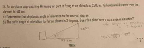 An airplane approaching Winnipeg air port is flying at an altitudfe of 2600 m. Its horizontal distance from the 
airport is 48 km. 
a) Determine the airplanes angle of elevation to the nearest degree
b) The safe angle of elevation for large planes is 3 degrees. Does this plane have a safe angle of elevation? 
SMITH