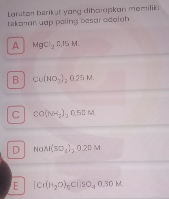 Larutan berikut yang diharapkan memiliki
tekanan uap paling besar adalah
A MgCl_20,15M.
B Cu(NO_3)_20,25M.
C CO(NH_2)_20,50M.
D NaAl(SO_4)_2O,2OM.
E [Cr(H_2O)_5Cl]SO_40,30M.