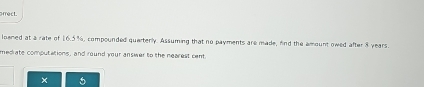 arrect. 
loened at a rate of 16.5%, compounded quarterly. Assuming that no payments are made, find the amount owed after 8 years. 
medrate computations, and round your answer to the nearest cent 
×