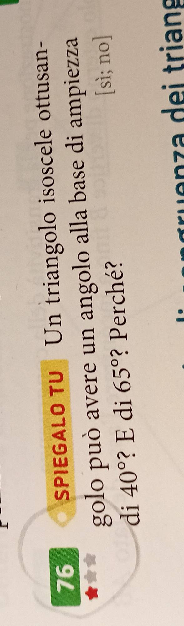 SPIEGALO TU Un triangolo isoscele ottusan- 
golo può avere un angolo alla base di ampiezza 
di 40° ? E di 65° ? Perché? [sì; no] 
ln z i trians