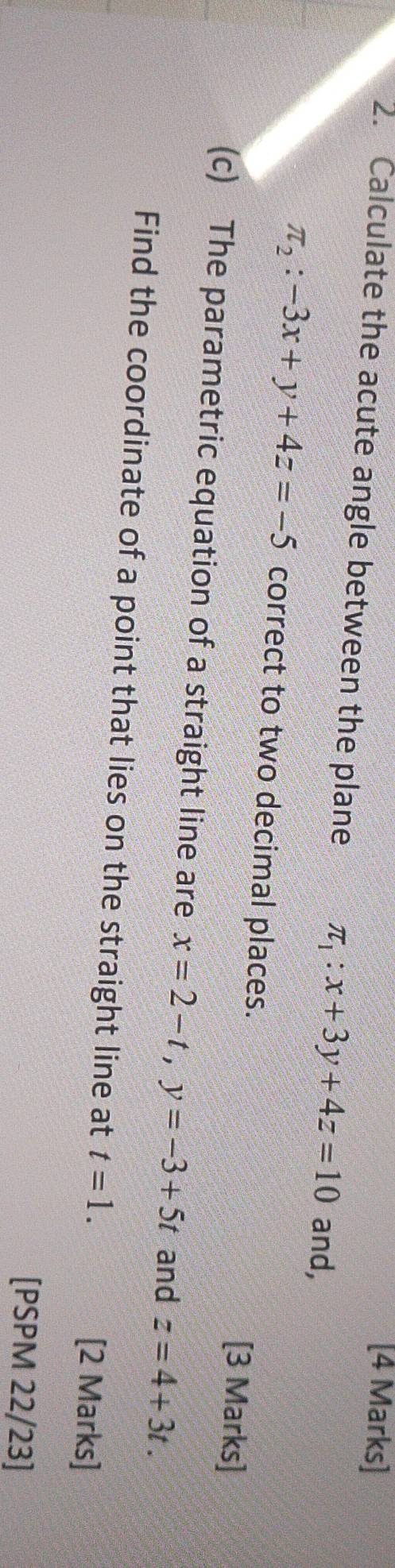 Calculate the acute angle between the plane π _1:x+3y+4z=10 and,
π _2:-3x+y+4z=-5 correct to two decimal places. 
[3 Marks]
x=2-t, y=-3+5t and z=4+3t. 
Find the coordinate of a point that lies on the straight line at t=1. 
[2 Marks] 
[PSPM 22/23]