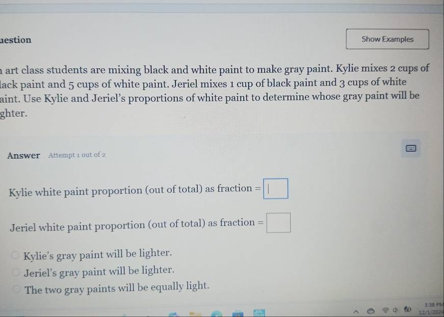 nestion Show Examples
h art class students are mixing black and white paint to make gray paint. Kylie mixes 2 cups of
lack paint and 5 cups of white paint. Jeriel mixes 1 cup of black paint and 3 cups of white
aint. Use Kylie and Jeriel’s proportions of white paint to determine whose gray paint will be
ghter.
Answer Attempt 1 out of 2
Kylie white paint proportion (out of total) as fraction =□ 
Jeriel white paint proportion (out of total) as fraction =□
Kylie’s gray paint will be lighter.
Jeriel’s gray paint will be lighter.
The two gray paints will be equally light.
3:38 PM
12/1/2024